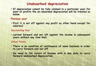 Unabsorbed depreciation
 If depreciation cannot be fully claimed in a particular year for
 want of profits the un-absorbed depreciation will be treated as
 below
Previous year
 First it is set off against any profit ny other head except for
 salaries)
Succeeding Year
 carried forward and set off against the income in subsequent
 years without any time limit
Other Points
 There is no condition of continuance of same business in order
 to carry forward and set off .
 No need to file return of Income with in due date to carry
 forward unabsorbed depreciation.
 