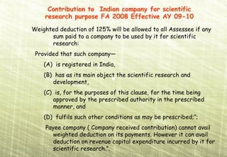 Contribution to Indian company for scientific
    research purpose FA 2008 Effective AY 09-10
Weighted deduction of 125% will be allowed to all Assessee if any
      sum paid to a company to be used by it for scientific
      research:
 Provided that such company—
    (A) is registered in India,
    (B) has as its main object the scientific research and
       development,
    (C) is, for the purposes of this clause, for the time being
       approved by the prescribed authority in the prescribed
       manner, and
    (D) fulfils such other conditions as may be prescribed;”;
     Payee company ( Company received contribution) cannot avail
        weighted deduction on its payments. However it can avail
        deduction on revenue capital expenditure incurred by it for
        scientific research.”.
 