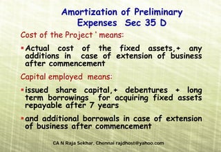 Amortization of Preliminary
              Expenses Sec 35 D
Cost of the Project ‘ means:
 Actual cost of the fixed assets,+ any
 additions in case of extension of business
 after commencement
Capital employed means:
 issued share capital,+ debentures + long
 term borrowings for acquiring fixed assets
 repayable after 7 years
 and additional borrowals in case of extension
 of business after commencement

        CA N Raja Sekhar, Chennai rajdhost@yahoo.com
 