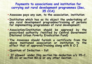Payments to associations and institution for
 carrying out rural development programmes (Sec,
                      35 CCA)
Assessee pays any sum, to the association, institution
Institution which has as its object the undertaking of
any rural development programme/training of persons
for implementing programmes of rural development;
Association/Institution should be approved by the
prescribed authority /notified by Central Government
(National Urban Poverty Eradication Fund)
The Assessee should furnish a certificate from the
above mentioned association or institution to the
effect that of approval/training along with R O I
Quantum of Deduction – full
 If allowed under this section No deduction u/s 35-C,
35-CC or section 80-G or any other Section.
 