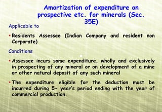 Amortization of expenditure on
             prospective etc. for minerals (Sec.
                            35E)
Applicable to
 Residents Assessee (Indian Company and resident non
 Corporate)
Conditions
 Assessee incurs some expenditure, wholly and exclusively
 in prospecting of any mineral or on development of a mine
 or other natural deposit of any such mineral
 The expenditure eligible for the deduction must be
 incurred during 5- year’s period ending with the year of
 commercial production.
 