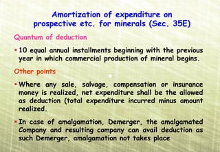 Amortization of expenditure on
     prospective etc. for minerals (Sec. 35E)
Quantum of deduction
 10 equal annual installments beginning with the previous
 year in which commercial production of mineral begins.
Other points
 Where any sale, salvage, compensation or insurance
 money is realized, net expenditure shall be the allowed
 as deduction (total expenditure incurred minus amount
 realized.
 In case of amalgamation, Demerger, the amalgamated
 Company and resulting company can avail deduction as
 such Demerger, amalgamation not takes place
 