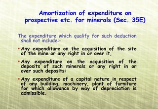 Amortization of expenditure on
  prospective etc. for minerals (Sec. 35E)

The expenditure which qualify for such deduction
 shall not include:-
 Any expenditure on the acquisition of the site
 of the mine or any right in or over it,
 Any expenditure on the acquisition of the
 deposits of such minerals or any right in or
 over such deposits:
 Any expenditure of a capital nature in respect
 of any building, machinery, plant of furniture
 for which allowance by way of depreciation is
 admissible.
 