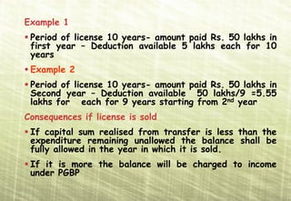 Example 1
 Period of license 10 years- amount paid Rs. 50 lakhs in
 first year – Deduction available 5 lakhs each for 10
 years
 Example 2
 Period of license 10 years- amount paid Rs. 50 lakhs in
 Second year – Deduction available 50 lakhs/9 =5.55
 lakhs for each for 9 years starting from 2nd year
Consequences if license is sold
 If capital sum realised from transfer is less than the
 expenditure remaining unallowed the balance shall be
 fully allowed in the year in which it is sold.
 If it is more the balance will be charged to income
 under PGBP
 