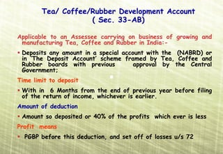 Tea/ Coffee/Rubber Development Account
                    ( Sec. 33-AB)

Applicable to an Assessee carrying on business of growing and
 manufacturing Tea, Coffee and Rubber in India:-
 Deposits any amount in a special account with the (NABRD) or
 in ‘The Deposit Account’ scheme framed by Tea, Coffee and
 Rubber boards with previous          approval by the Central
 Government;
Time limit to deposit
 With in 6 Months from the end of previous year before filing
 of the return of income, whichever is earlier.
Amount of deduction:
 Amount so deposited or 40% of the profits which ever is less
Profit means
  PGBP before this deduction, and set off of losses u/s 72
 