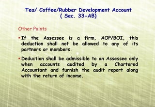 Tea/ Coffee/Rubber Development Account
              ( Sec. 33-AB)

Other Points
 If the Assessee is a firm, AOP/BOI, this
 deduction shall not be allowed to any of its
 partners or members.
 Deduction shall be admissible to an Assessee only
 when    accounts    audited   by   a   Chartered
 Accountant and furnish the audit report along
 with the return of income.
 