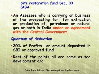 Site restoration fund Sec. 33
    (ABA)

 An Assessee who is carrying on business
 of the prospecting for, for extraction
 or production of, petroleum or natural
 gas or both in India under an agreement
 with the Central Government.
Quantum of deduction
 20% of Profits or amount deposited in
 SBI or approved fund
 Rest of the points all are same as tea
 development a/c

      CA N Raja Sekhar, Chennai rajdhost@yahoo.com
 