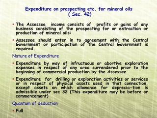 Expenditure on prospecting etc. for mineral oils
                          ( Sec. 42)

 The Assessee income consists of profits or gains of any
 business consisting of the prospecting for or extraction or
 production of mineral oils:
 Assessee should enter in to agreement with the Central
 Government or participation of the Central Government is
 required.
Nature of Expenditure
 Expenditure by way of infructuous or abortive exploration
 expenses in respect of any area surrendered prior to the
 beginning of commercial production by the Assessee
 Expenditure for drilling or exploration activities or services
 or in respect of physical assets used in that connection,
 except assets on which allowance for deprecia­tion is
 admissible under sec 32 (This expenditure may be before or
 commencement)
Quantum of deduction
 Full
 