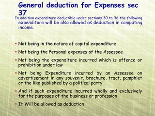 General deduction for Expenses sec
 37
In addition expenditure deductible under sections 30 to 36 the following
 expenditure will be also allowed as deduction in computing
 income.


 Not being in the nature of capital expenditure
 Not being the Personal expenses of the Assessee
 Not being the expenditure incurred which is offence or
 prohibition under law
 Not being Expenditure incurred by an Assessee on
 advertisement in any souvenir, brochure, tract, pamphlet
 or the like published by a political party
 And if such expenditure incurred wholly and exclusively
 for the purposes of the business or profession
 It Will be allowed as deduction
 