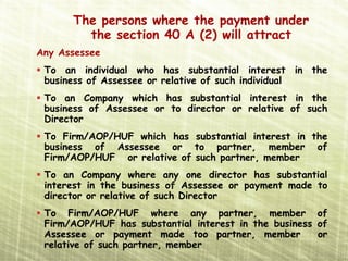 The persons where the payment under
        the section 40 A (2) will attract
Any Assessee
 To an individual who has substantial interest in the
 business of Assessee or relative of such individual
 To an Company which has substantial interest in the
 business of Assessee or to director or relative of such
 Director
 To Firm/AOP/HUF which has substantial interest in the
 business of Assessee or to partner, member of
 Firm/AOP/HUF or relative of such partner, member
 To an Company where any one director has substantial
 interest in the business of Assessee or payment made to
 director or relative of such Director
 To Firm/AOP/HUF where any partner, member of
 Firm/AOP/HUF has substantial interest in the business of
 Assessee or payment made too partner, member          or
 relative of such partner, member
 