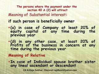 The persons where the payment under the
           section 40 A (2) will attract
Meaning of Substantial interest:
if such person is beneficially owner
 (a) in case of Company at least 20% of
 equity capital at any time during the
 previous year
 (b) in any other case, at least 20% of
 Profits of the business in concern at any
 time during the previous year
Meaning of Relative
 In case of Individual spouse brother sister
 any lineal ascendant or descendant
        CA N Raja Sekhar, Chennai rajdhost@yahoo.com
 