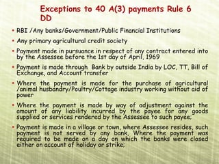 Exceptions to 40 A(3) payments Rule 6
        DD
RBI /Any banks/Government/Public Financial Institutions
Any primary agricultural credit society
Payment made in pursuance in respect of any contract entered into
by the Assessee before the 1st day of April, 1969
Payment is made through Bank by outside India by LOC, TT, Bill of
Exchange, and Account transfer
Where the payment is made for the purchase of agricultural
/animal husbandry/Poultry/Cottage industry working without aid of
power
Where the payment is made by way of adjustment against the
amount of any liability incurred by the payee for any goods
supplied or services rendered by the Assessee to such payee;
Payment is made in a village or town, where Assessee resides, such
payment is not served by any bank, Where the payment was
required to be made on a day on which the banks were closed
either on account of holiday or strike;
 