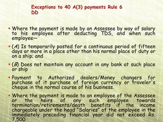 Exceptions to 40 A(3) payments Rule 6
        DD


Where the payment is made by an Assessee by way of salary
to his employee after deducting TDS, and when such
employee—
(A) Is temporarily posted for a continuous period of fifteen
days or more in a place other than his normal place of duty or
on a ship; and
(B) Does not maintain any account in any bank at such place
or ship
Payment to Authorized dealers/Money changers for
purchase of it purchase of foreign currency or traveler's
cheque in the normal course of his business.
Where the payment is made to an employee of the Assessee
or   the    heirs  of    any   such    employee    towards
termination/retirements/death benefits if the income
chargeable under the head “Salaries” of the employee in the
immediately preceding financial year did not exceed Rs.
7,500
 