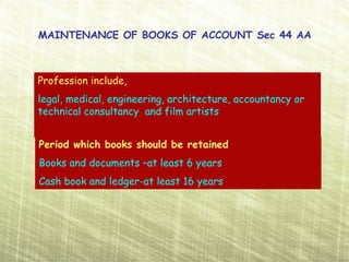MAINTENANCE OF BOOKS OF ACCOUNT Sec 44 AA



Profession include,
legal, medical, engineering, architecture, accountancy or
technical consultancy and film artists


Period which books should be retained
Books and documents –at least 6 years
Cash book and ledger-at least 16 years
 