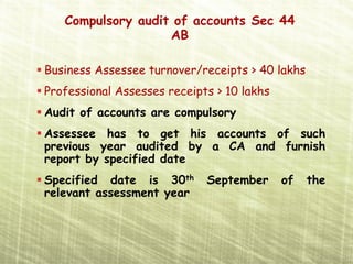 Compulsory audit of accounts Sec 44
                   AB

Business Assessee turnover/receipts > 40 lakhs
Professional Assesses receipts > 10 lakhs
Audit of accounts are compulsory
Assessee has to get his accounts of such
previous year audited by a CA and furnish
report by specified date
Specified date is 30th       September      of   the
relevant assessment year
 