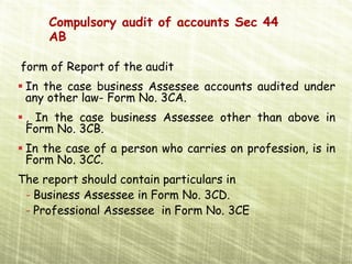Compulsory audit of accounts Sec 44
     AB

form of Report of the audit
 In the case business Assessee accounts audited under
 any other law- Form No. 3CA.
 , In the case business Assessee other than above in
 Form No. 3CB.
 In the case of a person who carries on profession, is in
 Form No. 3CC.
The report should contain particulars in
 - Business Assessee in Form No. 3CD.
 - Professional Assessee in Form No. 3CE
 