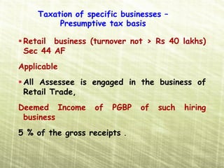 Taxation of specific businesses –
         Presumptive tax basis

 Retail business (turnover not > Rs 40 lakhs)
 Sec 44 AF
Applicable
 All Assessee is engaged in the business of
 Retail Trade,
Deemed Income      of   PGBP   of   such   hiring
 business
5 % of the gross receipts .
 