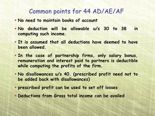 Common points for 44 AD/AE/AF
No need to maintain books of account
No deduction will be allowable u/s 30 to 38           in
computing such income.
It is assumed that all deductions have deemed to have
been allowed.
In the case of partnership firms, only salary bonus,
remuneration and interest paid to partners is deductible
while computing the profits of the firm.
No disallowances u/s 40. (prescribed profit need not to
be added back with disallowances)
prescribed profit can be used to set off losses
Deductions from Gross total income can be availed
 