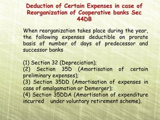 Deduction of Certain Expenses in case of
 Reorganization of Cooperative banks Sec
                  44DB
When reorganization takes place during the year,
the following expenses deductible on prorate
basis of number of days of predecessor and
successor banks

(1) Section 32 (Depreciation);
(2) Section 35D (Amortisation of certain
preliminary expenses);
(3) Section 35DD (Amortisation of expenses in
case of amalgamation or Demerger);
(4) Section 35DDA (Amortisation of expenditure
incurred under voluntary retirement scheme).
 