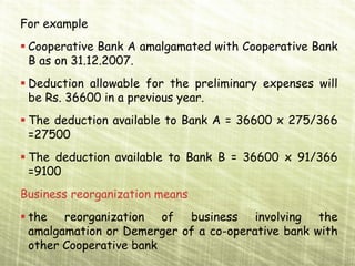 For example
 Cooperative Bank A amalgamated with Cooperative Bank
 B as on 31.12.2007.
 Deduction allowable for the preliminary expenses will
 be Rs. 36600 in a previous year.
 The deduction available to Bank A = 36600 x 275/366
 =27500
 The deduction available to Bank B = 36600 x 91/366
 =9100
Business reorganization means
 the reorganization of business involving the
 amalgamation or Demerger of a co-operative bank with
 other Cooperative bank
 