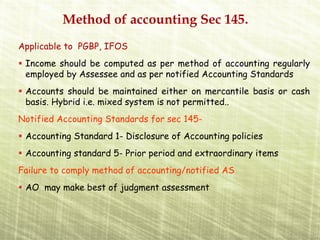 Method of accounting Sec 145.
Applicable to PGBP, IFOS
 Income should be computed as per method of accounting regularly
 employed by Assessee and as per notified Accounting Standards
 Accounts should be maintained either on mercantile basis or cash
 basis. Hybrid i.e. mixed system is not permitted..
Notified Accounting Standards for sec 145-
 Accounting Standard 1- Disclosure of Accounting policies
 Accounting standard 5- Prior period and extraordinary items
Failure to comply method of accounting/notified AS
 AO may make best of judgment assessment
 