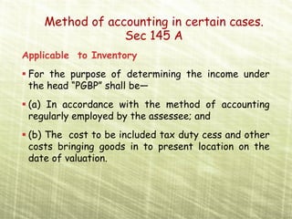 Method of accounting in certain cases.
                 Sec 145 A
Applicable to Inventory
 For the purpose of determining the income under
 the head “PGBP” shall be—
 (a) In accordance with the method of accounting
 regularly employed by the assessee; and
 (b) The cost to be included tax duty cess and other
 costs bringing goods in to present location on the
 date of valuation.
 