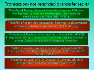 Transactions not regarded as transfer sec 47
  Transfer of Foreign Currency Convertible bonds or GDR by an
     Non Resident to Another Non Resident . Such transfer
             should be outside India {SEC. 47 (Viia)

 Transfer of Work Art manuscript, Painting, to Government
      /University National Museum etc {SEC. 47 (ix)}.

  Conversion of Bonds or Debentures in to Shares {Sec. 47 (X)}
It may be noted that conversion of preference shares into equity
       Shares /shares in to bonds is treated as “transfer–

  Transfer of Scheme involved in scheme of lending Securities
 as per guidelines of RBI SEBI {SEC. 47 (xv)} CBDT Circular 751
                        Dated 10-02-1997

   Transfer of Land by Sick Industrial Company which is
      managed its workers Cooperative {Sec. 47 (xii)
 