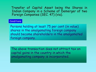 Transfer of Capital Asset being the Shares in
 Indian Company in a Scheme of Demerger of two
 Foreign Companies (SEC. 47) (via).
Conditions

Persons holding at least 75 per cent (in value)
shares in the amalgamating foreign company
should become shareholders in the amalgamated
foreign company.


 The above transaction does not attract tax on
 capital gains in the country in which the
 amalgamating company is incorporated.
 