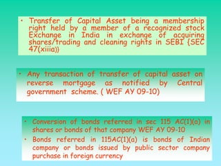 • Transfer of Capital Asset being a membership
  right held by a member of a recognized stock
  Exchange in India in exchange of acquiring
  shares/trading and cleaning rights in SEBI {SEC
  47(xiiia)}


• Any transaction of transfer of capital asset on
  reverse mortgage as notified by Central
  government scheme. ( WEF AY 09-10)



 • Conversion of bonds referred in sec 115 AC(1)(a) in
   shares or bonds of that company WEF AY 09-10
 • Bonds referred in 115AC(1)(a) is bonds of Indian
   company or bonds issued by public sector company
   purchase in foreign currency
 
