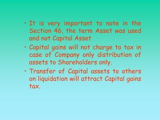 • It is very important to note in the
  Section 46, the term Asset was used
  and not Capital Asset
• Capital gains will not charge to tax in
  case of Company only distribution of
  assets to Shareholders only.
• Transfer of Capital assets to others
  on liquidation will attract Capital gains
  tax.
 