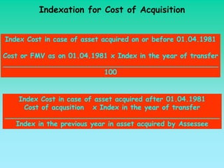 Indexation for Cost of Acquisition


Index Cost in case of asset acquired on or before 01.04.1981

Cost or FMV as on 01.04.1981 x Index in the year of transfer
__________________________________________________
                           100


    Index Cost in case of asset acquired after 01.04.1981
     Cost of acqusition x Index in the year of transfer
__________________________________________________
   Index in the previous year in asset acquired by Assessee
 