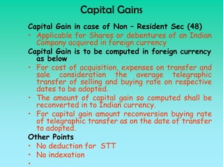 Capital Gains
Capital Gain in case of Non – Resident Sec (48)
• Applicable for Shares or debentures of an Indian
  Company acquired in foreign currency
Capital Gain is to be computed in foreign currency
  as below
• For cost of acquisition, expenses on transfer and
  sale consideration the average telegraphic
  transfer of selling and buying rate on respective
  dates to be adopted.
• The amount of capital gain so computed shall be
  reconverted in to Indian currency.
• For capital gain amount reconversion buying rate
  of telegraphic transfer as on the date of transfer
  to adopted.
Other Points
• No deduction for STT
• No indexation
•
 