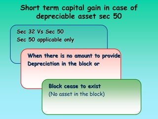 Short term capital gain in case of
     depreciable asset sec 50

Sec 32 Vs Sec 50
Sec 50 applicable only


    When there is no amount     to provide
    Depreciation in the block   or



            Block cease to exist
            (No asset in the block)
 