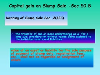 Capital gain on Slump Sale -Sec 50 B

Meaning of Slump Sale Sec. 2(42C)



   • the transfer of one or more undertakings as a for a
     lump sum consideration without values being assigned to
     the individual assets and liabilities



  value of an asset or liability for the sole purpose
  of payment of stamp duty, registration fees,
  etc., shall not be regarded as assignment of
  values
 