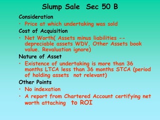 Slump Sale Sec 50 B
Consideration
• Price at which undertaking was sold
Cost of Acquisition
• Net Worth( Assets minus liabilities --
  depreciable assets WDV, Other Assets book
  value. Revaluation ignore)
Nature of Asset
• Existence of undertaking is more than 36
  months LTCA less than 36 months STCA (period
  of holding assets not relevant)
Other Points
• No indexation
• A report from Chartered Account certifying net
  worth attaching to ROI
 