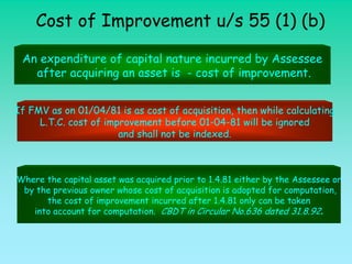 Cost of Improvement u/s 55 (1) (b)

 An expenditure of capital nature incurred by Assessee
   after acquiring an asset is - cost of improvement.


If FMV as on 01/04/81 is as cost of acquisition, then while calculating
     L.T.C. cost of improvement before 01-04-81 will be ignored
                       and shall not be indexed.



Where the capital asset was acquired prior to 1.4.81 either by the Assessee or
 by the previous owner whose cost of acquisition is adopted for computation,
      the cost of improvement incurred after 1.4.81 only can be taken
   into account for computation. CBDT in Circular No.636 dated 31.8.92.
 