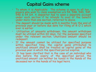 Capital Gains scheme
• To whom it is Applicable: The scheme is open to all tax –
  payers who wish to claim exemption u/s 54, 54B, 54D, 54F,
  54G & 54 GA. A depositor has to open a separate account
  under each section if he intends to avail of the benefit
  under more than one section, referred to above.
• The deposit should be made with 6 months from the end of
  previous year or before due date for filing of R O I which
  ever is earlier
• Utilization of amounts withdrawn, the amount withdrawn
  must be utilized within 60 days, for the purposes specified
  under the relevant section. Unutilized amount should be
  redeposit.
• If the amount cannot be utilized for specified purpose
  within specified time, the capital gains attributed to
  unutilized amount shall be treated as capital gains of the
  previous year in which the specified period expires.
• It has been clarified that in the case of an individual who
  dies before the expiry of the specified period, the
  unutilized amount can neither be taxed in the hands of the
  deceased nor in the hands of his legal heirs.
 