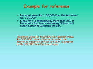 Example for reference

• Declared Value Rs. 1, 00,000 Fair Market Value
  Rs. 1,20,000
• Since FMV is exceeding by more than 15% of
  Declared value, hence Assessing Officer will
  refer matter to valuation officer.



Declared value Rs. 5,00,000 Fair Market Value
Rs. 5,50,000 Here criterion to refer the
matter to valuation officer is F.M.V. is greater
by Rs. 25,000 than Declared value.
 