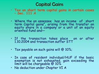 Capital Gains
• Tax on short term capital gains in certain cases
  – Sec. 111 A

• Where the an assessee has an income of short
  term Capital gains”, arising from the transfer an
  equity share in a company or a unit of an equity
  oriented fund and—

• If the transaction takes place       on or after
  1.10.2004 and transaction suffer STT

• Tax payable on such gains will @ 10%;

• In case of resident individual/HUF if the basic
  exemption is not exhausted, gain exceeding the
  limit will be chargeable @ 10%
• No deduction under Chapter VI A
 