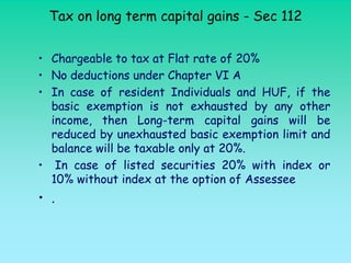 Tax on long term capital gains - Sec 112


• Chargeable to tax at Flat rate of 20%
• No deductions under Chapter VI A
• In case of resident Individuals and HUF, if the
  basic exemption is not exhausted by any other
  income, then Long-term capital gains will be
  reduced by unexhausted basic exemption limit and
  balance will be taxable only at 20%.
• In case of listed securities 20% with index or
  10% without index at the option of Assessee
• .
 