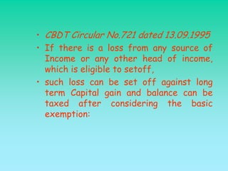 • CBDT Circular No.721 dated 13.09.1995
• If there is a loss from any source of
  Income or any other head of income,
  which is eligible to setoff,
• such loss can be set off against long
  term Capital gain and balance can be
  taxed after considering the basic
  exemption:
 
