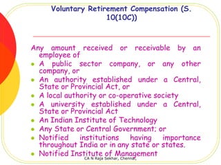 Voluntary Retirement Compensation (S.
                    10(10C))



Any amount received or receivable by an
  employee of
  A public sector company, or any other
  company, or
  An authority established under a Central,
  State or Provincial Act, or
  A local authority or co-operative society
  A university established under a Central,
  State or Provincial Act
  An Indian Institute of Technology
  Any State or Central Government; or
  Notified    institutions    having  importance
  throughout India or in any state or states.
  Notified Institute of Management
               CA N Raja Sekhar, Chennai,
 
