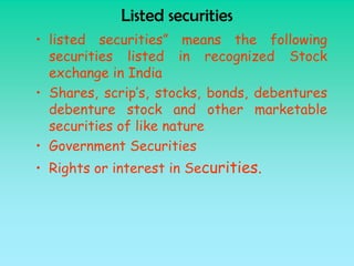 Listed securities
• listed securities” means the following
  securities listed in recognized Stock
  exchange in India
• Shares, scrip’s, stocks, bonds, debentures
  debenture stock and other marketable
  securities of like nature
• Government Securities
• Rights or interest in Securities.
 