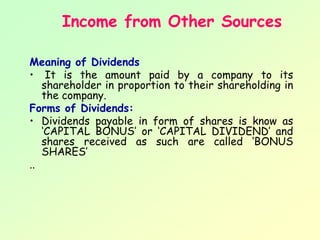 Income from Other Sources

Meaning of Dividends
• It is the amount paid by a company to its
   shareholder in proportion to their shareholding in
   the company.
Forms of Dividends:
• Dividends payable in form of shares is know as
   ‘CAPITAL BONUS’ or ‘CAPITAL DIVIDEND’ and
   shares received as such are called ‘BONUS
   SHARES’
..
 