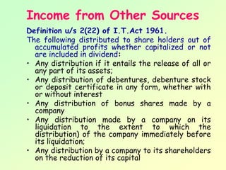 Income from Other Sources
Definition u/s 2(22) of I.T.Act 1961.
The following distributed to share holders out of
  accumulated profits whether capitalized or not
  are included in dividend:
• Any distribution if it entails the release of all or
  any part of its assets;
• Any distribution of debentures, debenture stock
  or deposit certificate in any form, whether with
  or without interest
• Any distribution of bonus shares made by a
  company
• Any distribution made by a company on its
  liquidation to the extent to which the
  distribution) of the company immediately before
  its liquidation;
• Any distribution by a company to its shareholders
  on the reduction of its capital
 