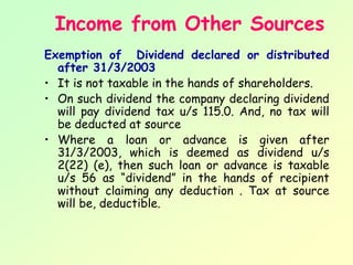 Income from Other Sources
Exemption of Dividend declared or distributed
  after 31/3/2003
• It is not taxable in the hands of shareholders.
• On such dividend the company declaring dividend
  will pay dividend tax u/s 115.0. And, no tax will
  be deducted at source
• Where a loan or advance is given after
  31/3/2003, which is deemed as dividend u/s
  2(22) (e), then such loan or advance is taxable
  u/s 56 as “dividend” in the hands of recipient
  without claiming any deduction . Tax at source
  will be, deductible.
 