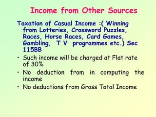 Income from Other Sources
Taxation of Casual Income :( Winning
  from Lotteries, Crossword Puzzles,
  Races, Horse Races, Card Games,
  Gambling, T V programmes etc.) Sec
  115BB
• Such income will be charged at Flat rate
  of 30%
• No deduction from in computing the
  income
• No deductions from Gross Total Income
 