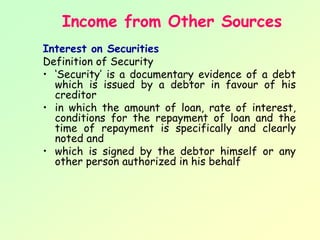 Income from Other Sources
Interest on Securities
Definition of Security
• ‘Security’ is a documentary evidence of a debt
  which is issued by a debtor in favour of his
  creditor
• in which the amount of loan, rate of interest,
  conditions for the repayment of loan and the
  time of repayment is specifically and clearly
  noted and
• which is signed by the debtor himself or any
  other person authorized in his behalf
 