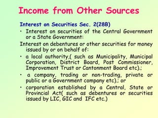 Income from Other Sources
Interest on Securities Sec. 2(28B)
• Interest on securities of the Central Government
  or a State Government:
Interest on debentures or other securities for money
  issued by or on behalf of:
• a local authority,( such as Municipality, Municipal
  Corporation, District Board, Post Commissioner,
  Improvement Trust or Cantonment Board etc).;
• a company, trading or non-trading, private or
  public or a Government company etc).; or
• corporation established by a Central, State or
  Provincial Act( such as debentures or securities
  issued by LIC, GIC and IFC etc.)
 