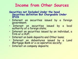 Income from Other Sources
Securities not Included Under the head
  Securities definition But Chargeable Under
  IFOS
• Interest on securities issued by a foreign
  government;
• Interest on securities issued by a local
  authority of a foreign state;
• Interest on securities issued by an individual, a
  firm or a HUF;
• Interest on bank deposits and Other loans;
• Interest on debentures issued by a Land
  Mortgage Bank or a co-operative society;
• Interest on company deposits;
 